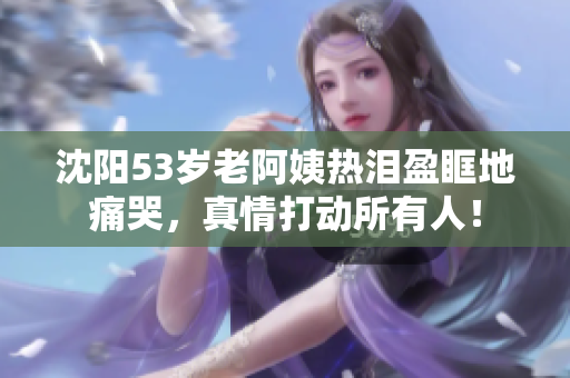 沈阳53岁老阿姨热泪盈眶地痛哭，真情打动所有人！
