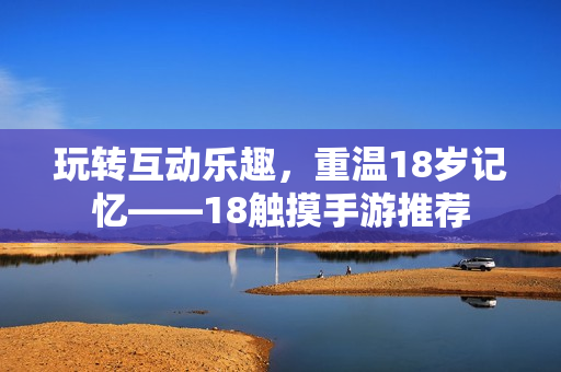 玩转互动乐趣，重温18岁记忆——18触摸手游推荐