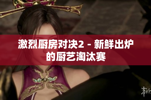 激烈厨房对决2 - 新鲜出炉的厨艺淘汰赛