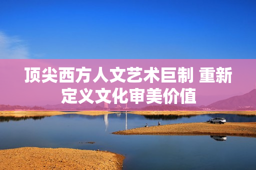 顶尖西方人文艺术巨制 重新定义文化审美价值