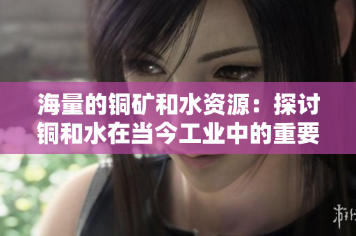 海量的铜矿和水资源：探讨铜和水在当今工业中的重要性