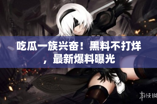 吃瓜一族兴奋！黑料不打烊，最新爆料曝光