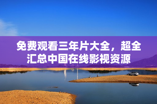 免费观看三年片大全，超全汇总中国在线影视资源
