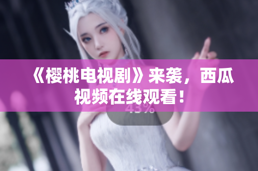《樱桃电视剧》来袭，西瓜视频在线观看！