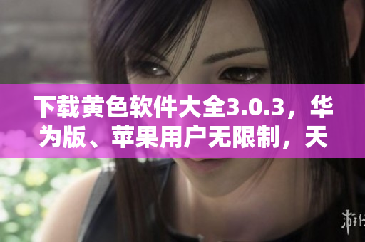 下载黄色软件大全3.0.3，华为版、苹果用户无限制，天天畅享。