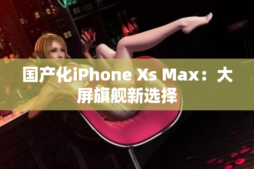 国产化iPhone Xs Max：大屏旗舰新选择