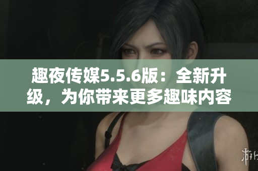 趣夜传媒5.5.6版：全新升级，为你带来更多趣味内容！