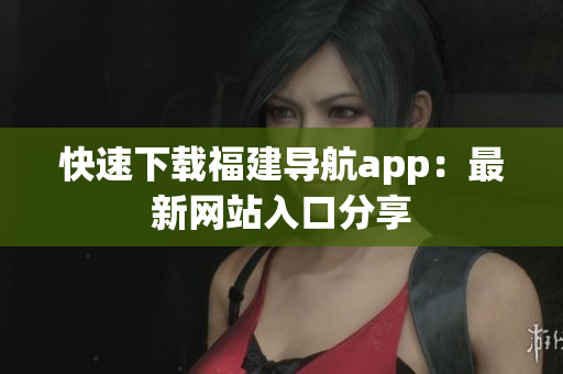 快速下载福建导航app：最新网站入口分享