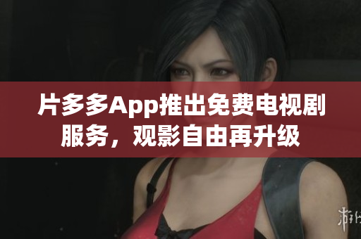 片多多App推出免费电视剧服务，观影自由再升级