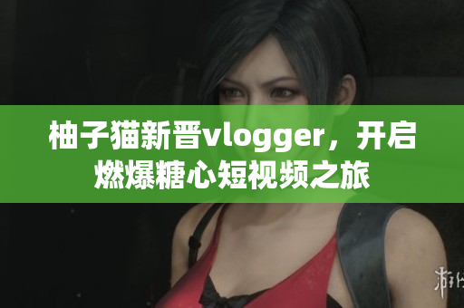 柚子猫新晋vlogger，开启燃爆糖心短视频之旅