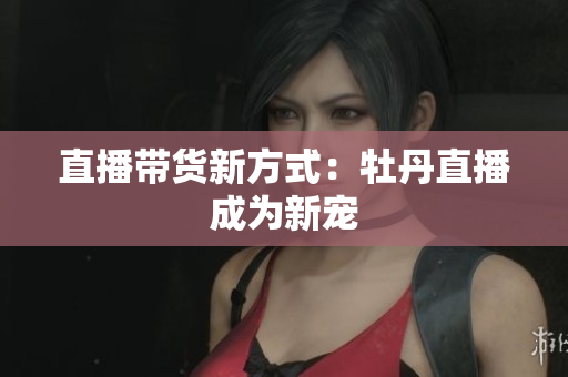 直播带货新方式：牡丹直播成为新宠
