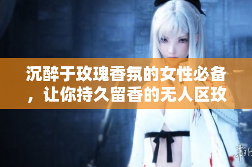 沉醉于玫瑰香氛的女性必备，让你持久留香的无人区玫瑰香水