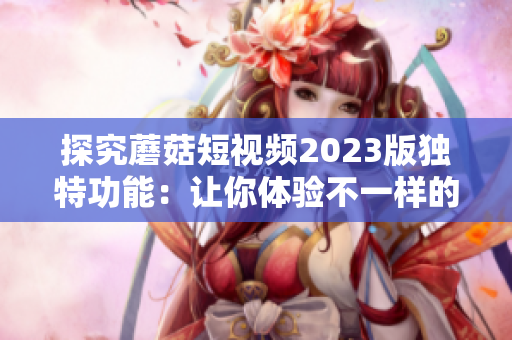探究蘑菇短视频2023版独特功能：让你体验不一样的视觉冲击！