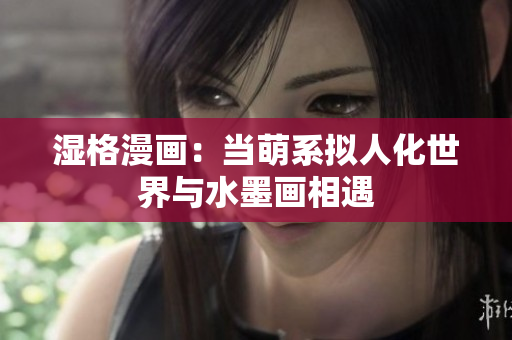 湿格漫画：当萌系拟人化世界与水墨画相遇