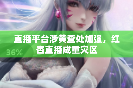 直播平台涉黄查处加强，红杏直播成重灾区