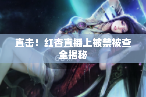 直击！红杏直播上被禁被查全揭秘