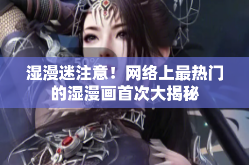 湿漫迷注意！网络上最热门的湿漫画首次大揭秘