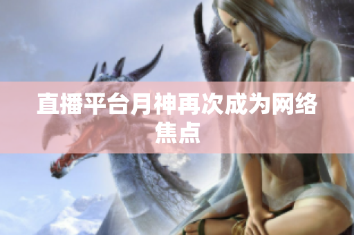 直播平台月神再次成为网络焦点