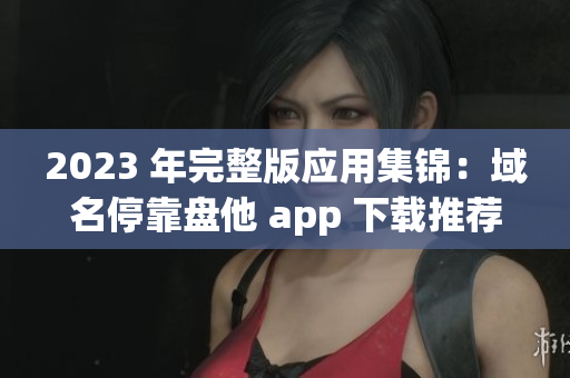 2023 年完整版应用集锦：域名停靠盘他 app 下载推荐