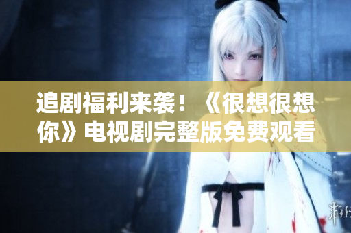追剧福利来袭！《很想很想你》电视剧完整版免费观看