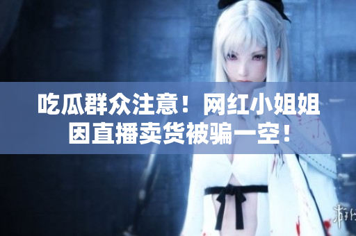 吃瓜群众注意！网红小姐姐因直播卖货被骗一空！