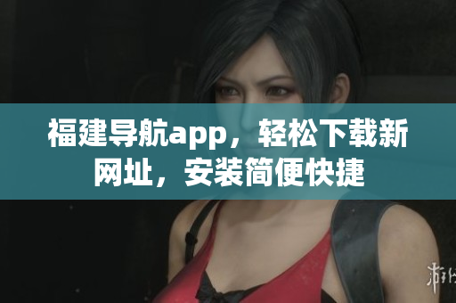 福建导航app，轻松下载新网址，安装简便快捷