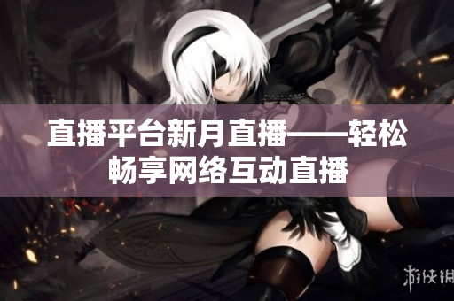 直播平台新月直播——轻松畅享网络互动直播