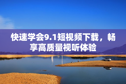 快速学会9.1短视频下载，畅享高质量视听体验