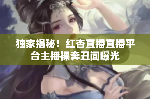 独家揭秘！红杏直播直播平台主播裸奔丑闻曝光