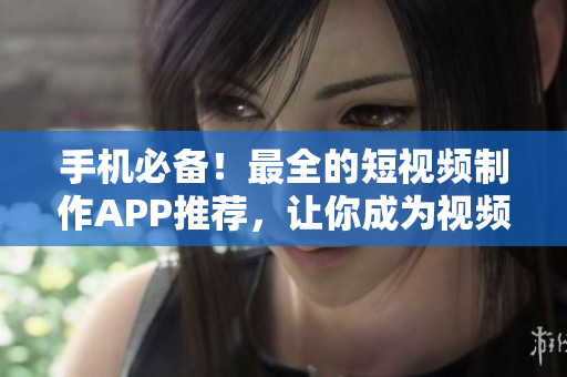 手机必备！最全的短视频制作APP推荐，让你成为视频达人