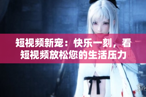 短视频新宠：快乐一刻，看短视频放松您的生活压力