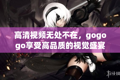 高清视频无处不在，gogogo享受高品质的视觉盛宴！