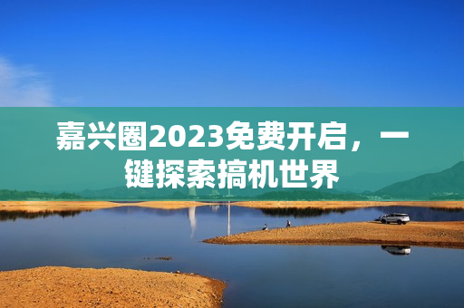 嘉兴圈2023免费开启，一键探索搞机世界