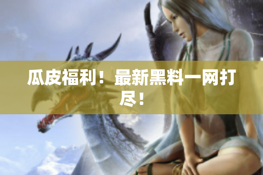 瓜皮福利！最新黑料一网打尽！