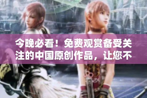 今晚必看！免费观赏备受关注的中国原创作品，让您不寂寞不孤单！
