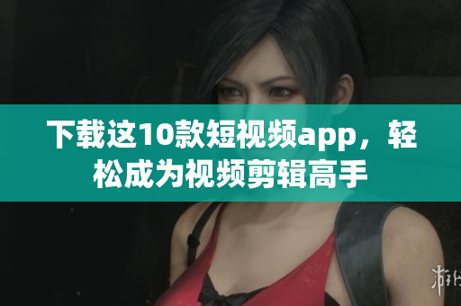 下载这10款短视频app，轻松成为视频剪辑高手