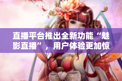 直播平台推出全新功能“魅影直播”，用户体验更加惊艳与流畅，快来试试吧！