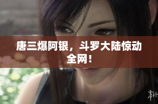 唐三爆阿银，斗罗大陆惊动全网！
