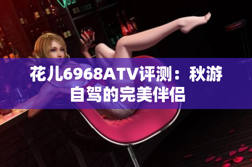 花儿6968ATV评测：秋游自驾的完美伴侣