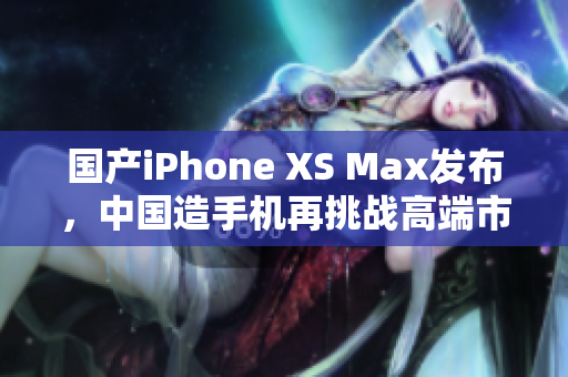 国产iPhone XS Max发布，中国造手机再挑战高端市场！