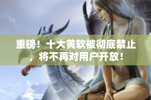 重磅！十大黄软被彻底禁止，将不再对用户开放！