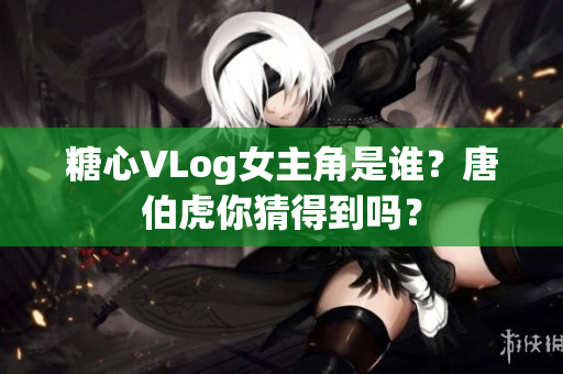 糖心VLog女主角是谁？唐伯虎你猜得到吗？