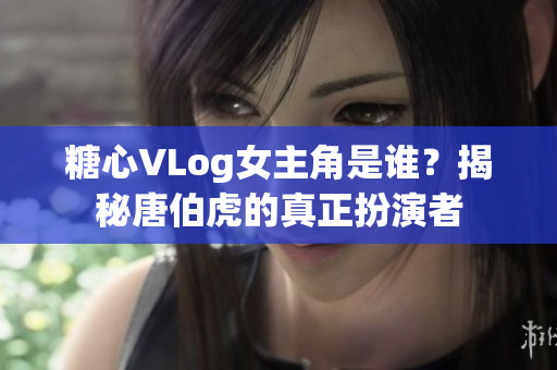 糖心VLog女主角是谁？揭秘唐伯虎的真正扮演者