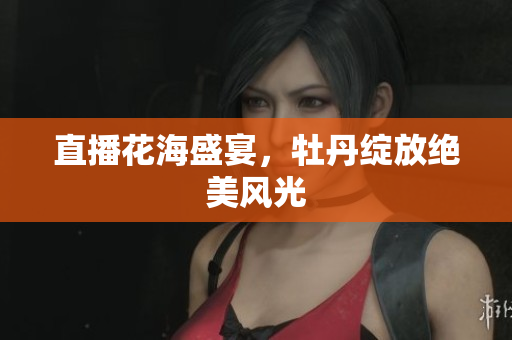直播花海盛宴，牡丹绽放绝美风光
