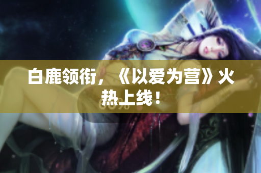 白鹿领衔，《以爱为营》火热上线！