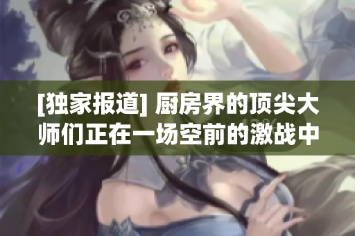 [独家报道] 厨房界的顶尖大师们正在一场空前的激战中！