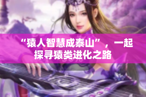 “猿人智慧成泰山”，一起探寻猿类进化之路