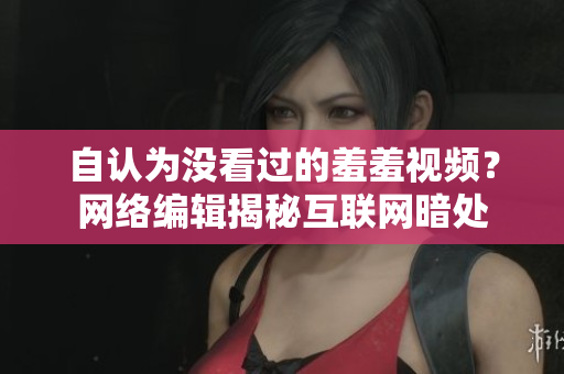 自认为没看过的羞羞视频？网络编辑揭秘互联网暗处