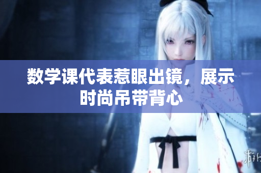 数学课代表惹眼出镜，展示时尚吊带背心