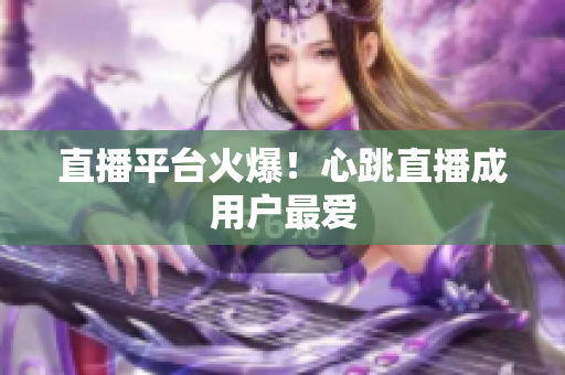 直播平台火爆！心跳直播成用户最爱